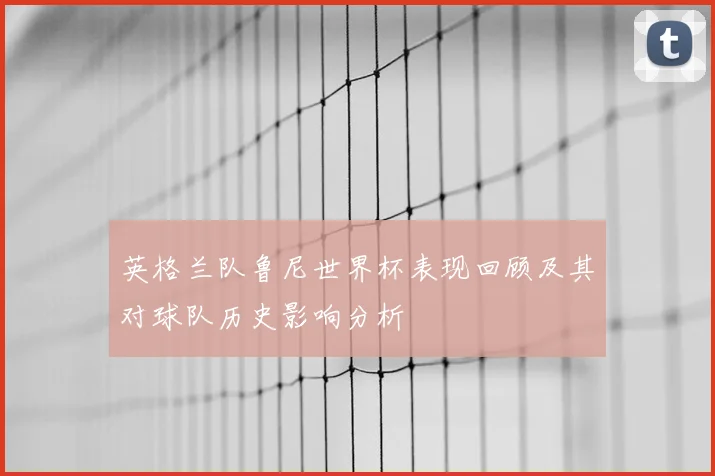 英格兰队鲁尼世界杯表现回顾及其对球队历史影响分析