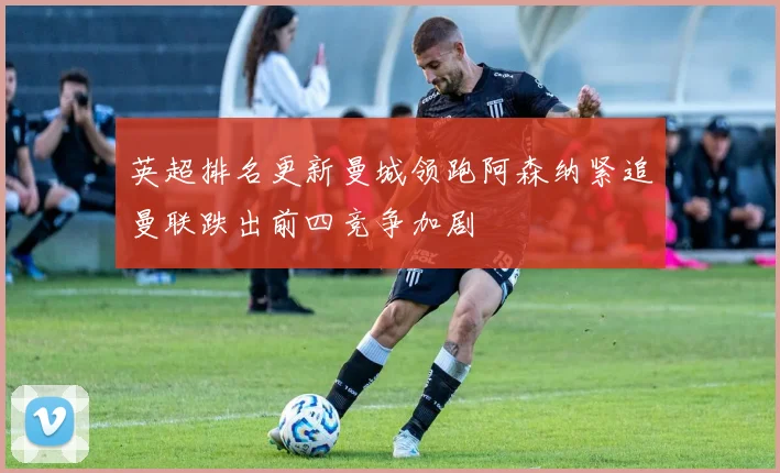 英超排名更新曼城领跑阿森纳紧追曼联跌出前四竞争加剧