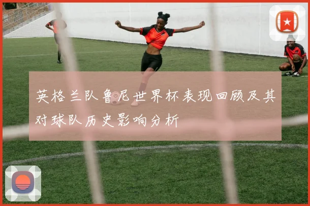 英格兰队鲁尼世界杯表现回顾及其对球队历史影响分析