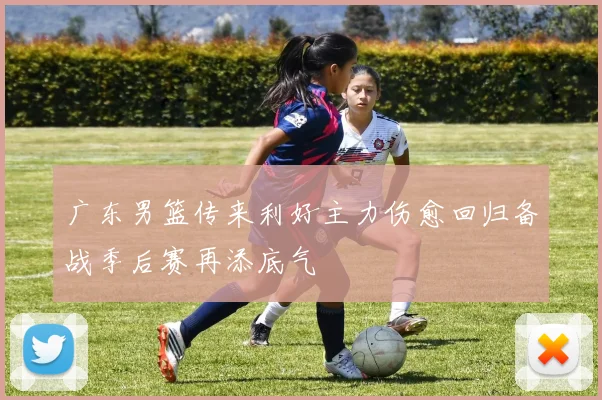 广东男篮传来利好主力伤愈回归备战季后赛再添底气