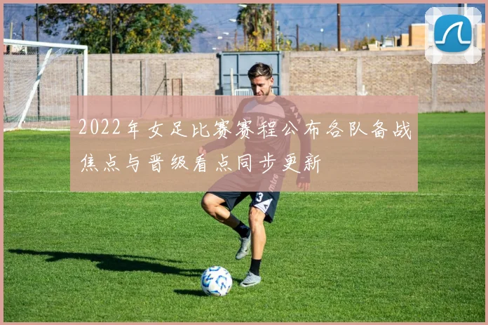 2022年女足比赛赛程公布各队备战焦点与晋级看点同步更新