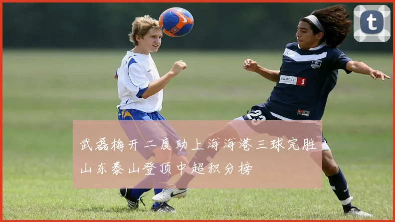 武磊梅开二度助上海海港三球完胜山东泰山登顶中超积分榜
