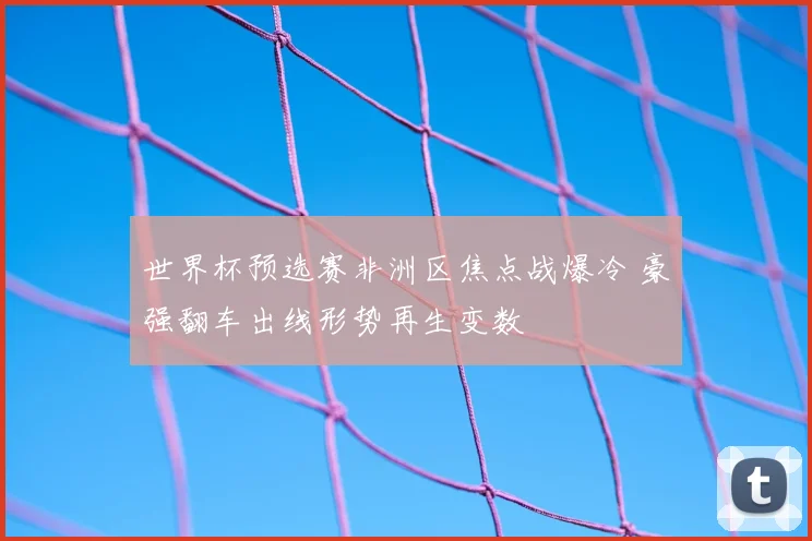 世界杯预选赛非洲区焦点战爆冷 豪强翻车出线形势再生变数