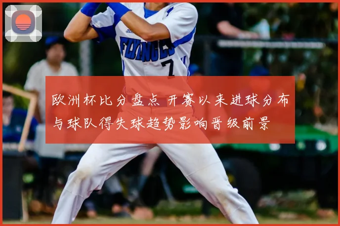 欧洲杯比分盘点 开赛以来进球分布与球队得失球趋势影响晋级前景