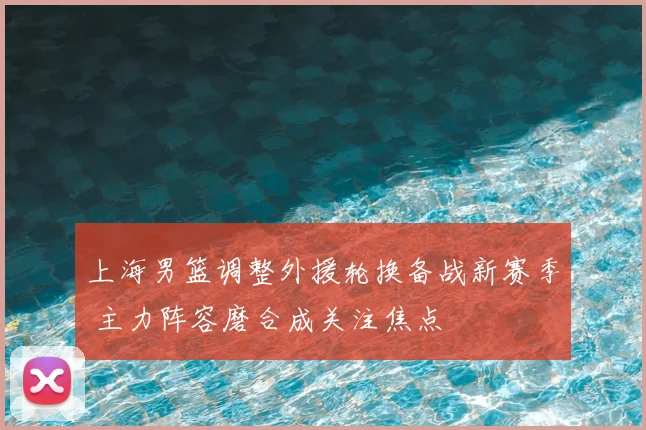 上海男篮调整外援轮换备战新赛季 主力阵容磨合成关注焦点