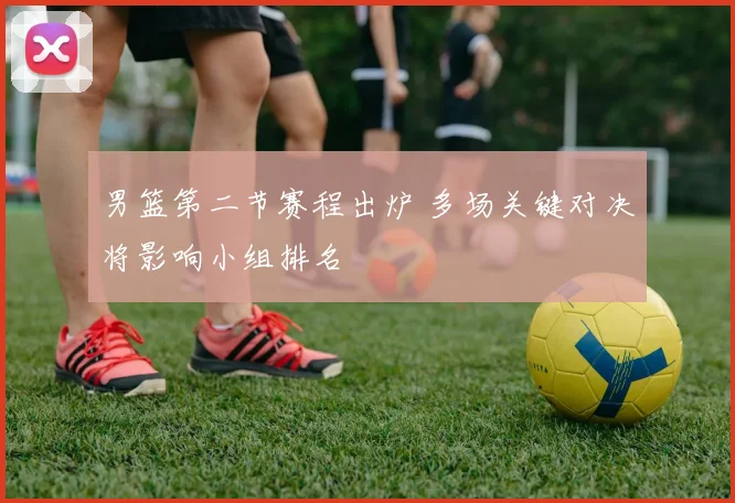 男篮第二节赛程出炉 多场关键对决将影响小组排名