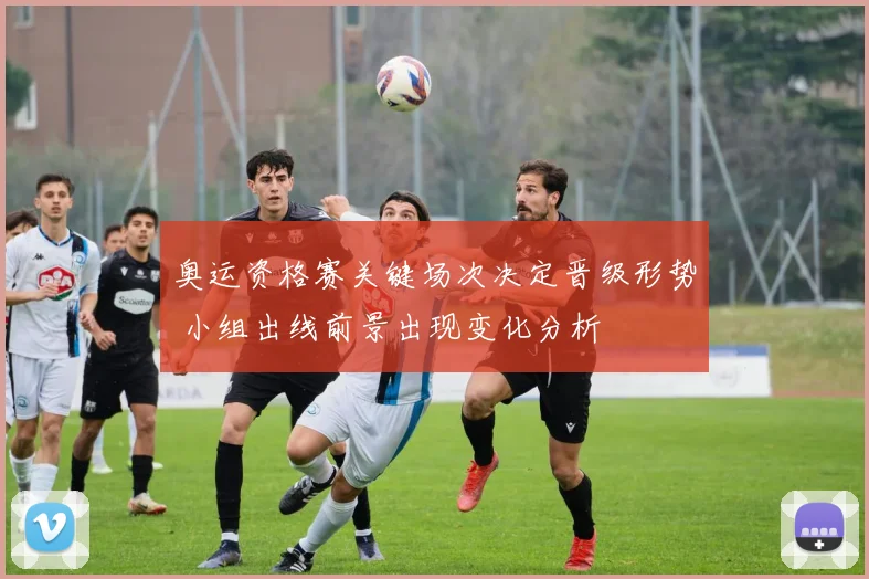 奥运资格赛关键场次决定晋级形势 小组出线前景出现变化分析