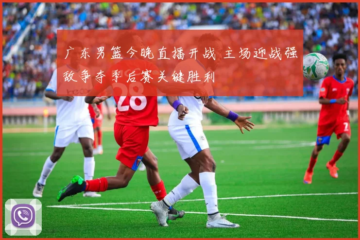 广东男篮今晚直播开战 主场迎战强敌争夺季后赛关键胜利