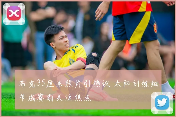 布克35厘米照片引热议 太阳训练细节成赛前关注焦点