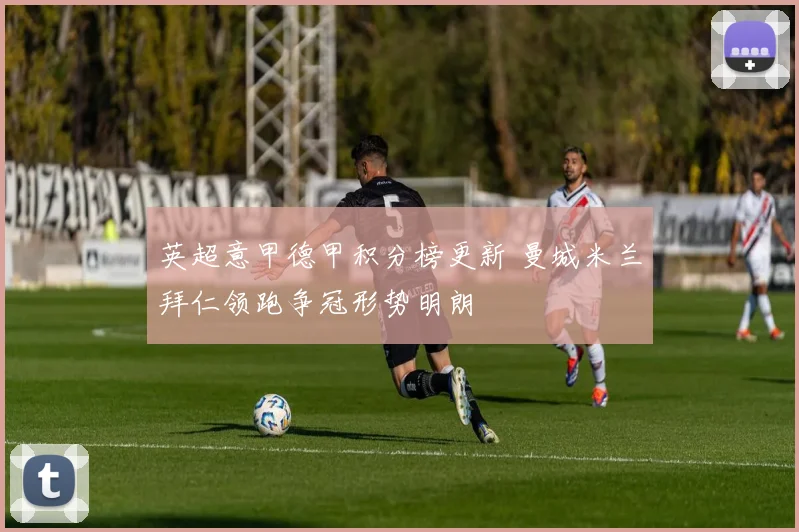 英超意甲德甲积分榜更新 曼城米兰拜仁领跑争冠形势明朗