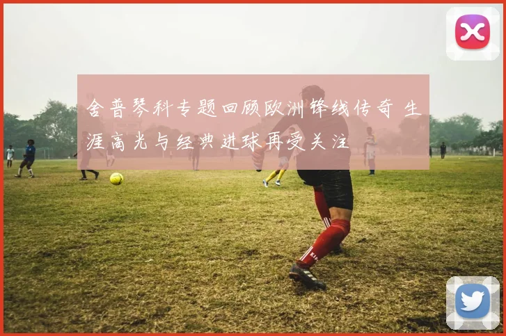 舍普琴科专题回顾欧洲锋线传奇 生涯高光与经典进球再受关注