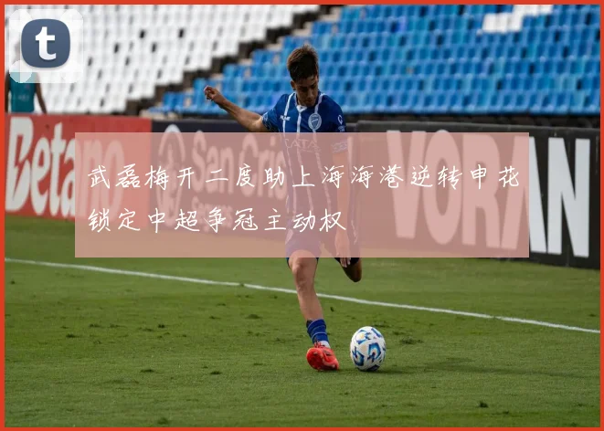 武磊梅开二度助上海海港逆转申花锁定中超争冠主动权