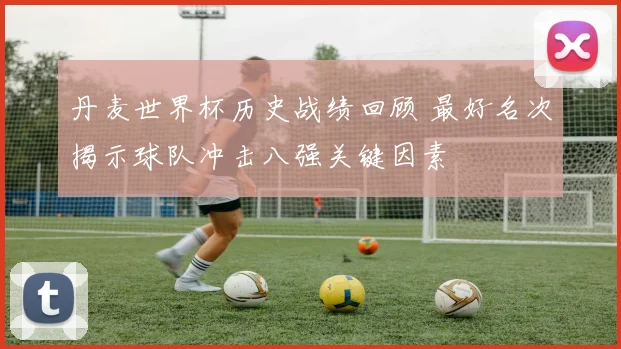 丹麦世界杯历史战绩回顾 最好名次揭示球队冲击八强关键因素