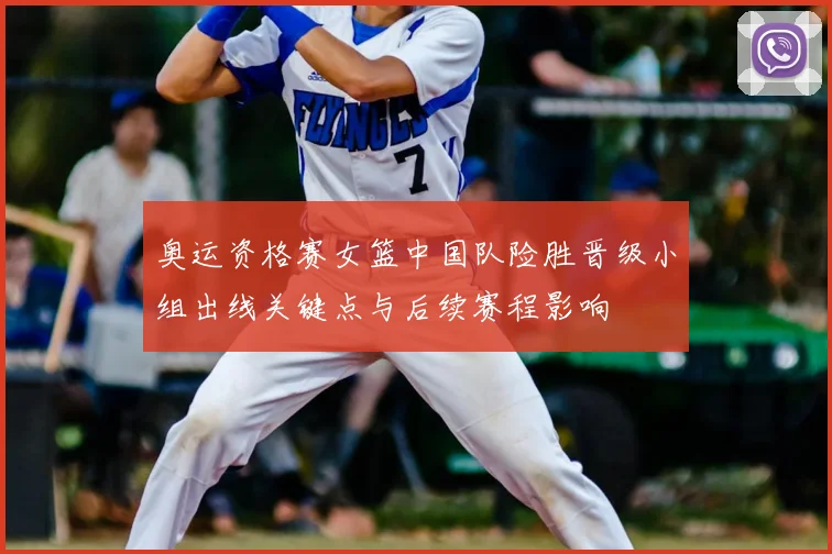 奥运资格赛女篮中国队险胜晋级小组出线关键点与后续赛程影响