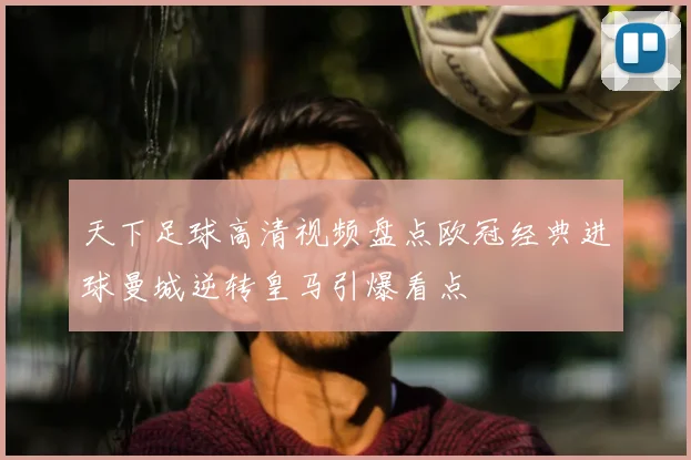 天下足球高清视频盘点欧冠经典进球曼城逆转皇马引爆看点