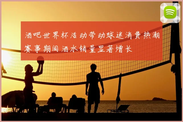 酒吧世界杯活动带动球迷消费热潮赛事期间酒水销量显著增长
