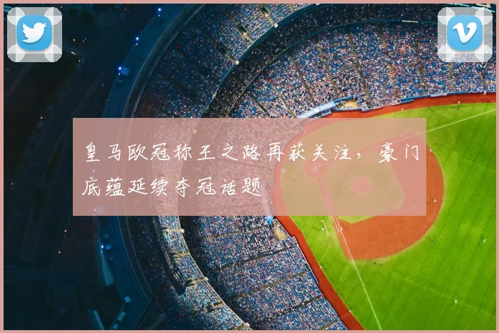 皇马欧冠称王之路再获关注,豪门底蕴延续夺冠话题