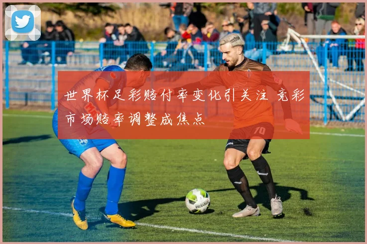 世界杯足彩赔付率变化引关注 竞彩市场赔率调整成焦点
