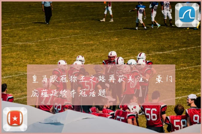 皇马欧冠称王之路再获关注,豪门底蕴延续夺冠话题