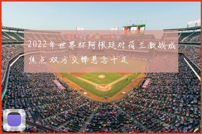 2022年世界杯阿根廷对荷兰激战成焦点 双方交锋悬念十足