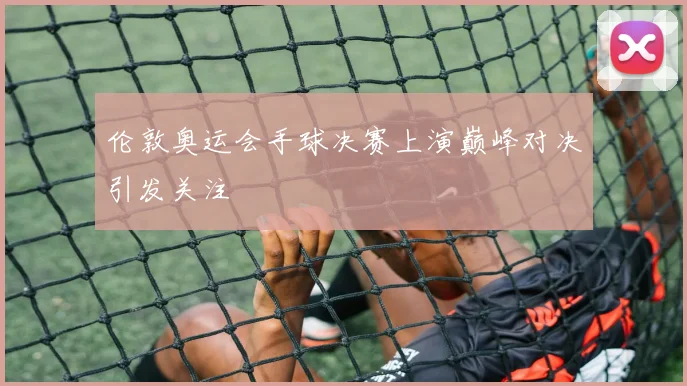 伦敦奥运会手球决赛上演巅峰对决引发关注