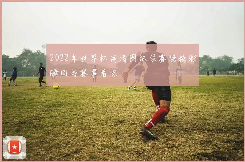 2022年世界杯高清图记录赛场精彩瞬间与赛事看点