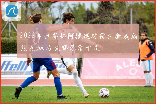2022年世界杯阿根廷对荷兰激战成焦点 双方交锋悬念十足